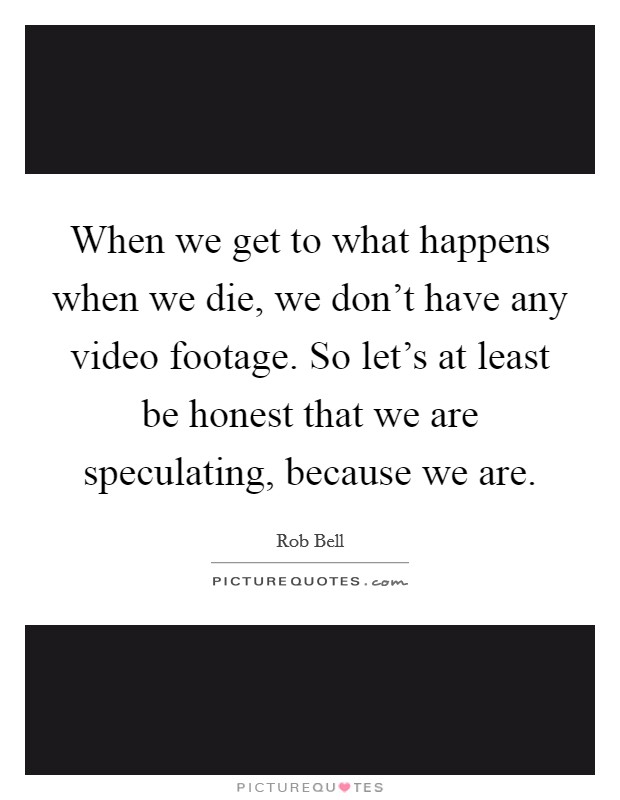 When we get to what happens when we die, we don't have any video footage. So let's at least be honest that we are speculating, because we are. Picture Quote #1