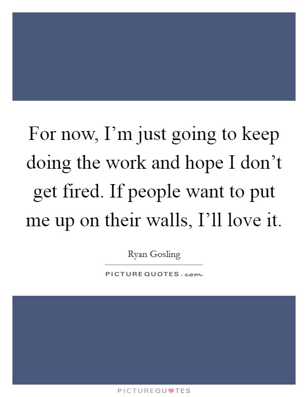 For now, I'm just going to keep doing the work and hope I don't get fired. If people want to put me up on their walls, I'll love it. Picture Quote #1