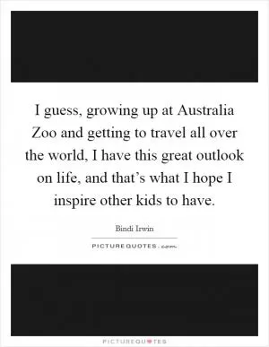 I guess, growing up at Australia Zoo and getting to travel all over the world, I have this great outlook on life, and that’s what I hope I inspire other kids to have Picture Quote #1