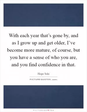 With each year that’s gone by, and as I grow up and get older, I’ve become more mature, of course, but you have a sense of who you are, and you find confidence in that Picture Quote #1