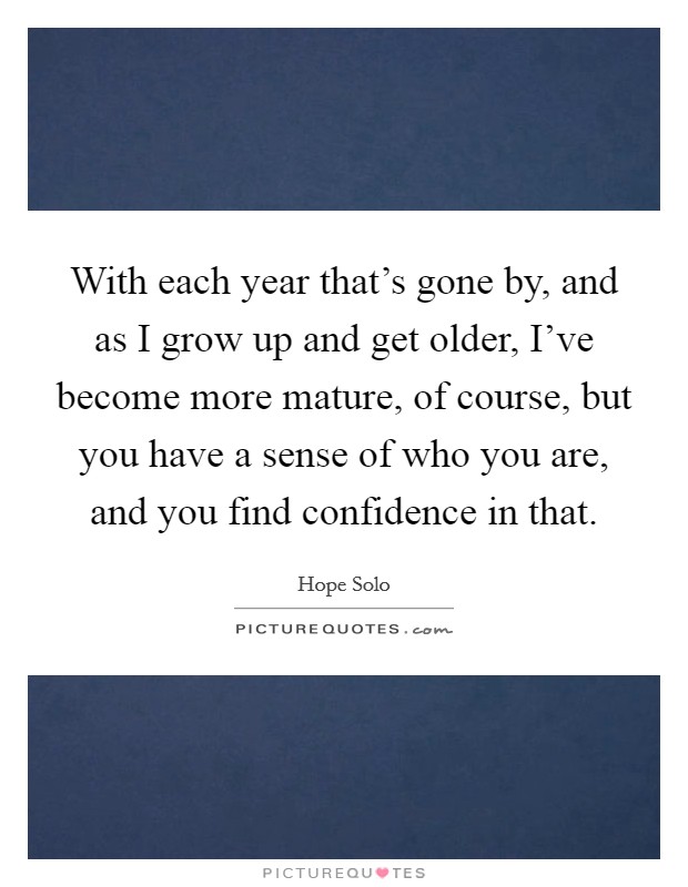 With each year that's gone by, and as I grow up and get older, I've become more mature, of course, but you have a sense of who you are, and you find confidence in that. Picture Quote #1