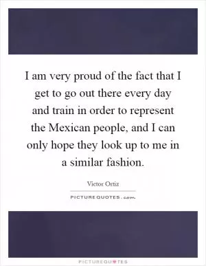 I am very proud of the fact that I get to go out there every day and train in order to represent the Mexican people, and I can only hope they look up to me in a similar fashion Picture Quote #1