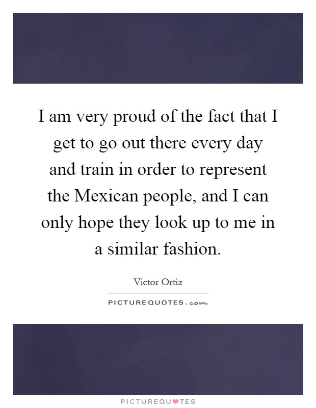 I am very proud of the fact that I get to go out there every day and train in order to represent the Mexican people, and I can only hope they look up to me in a similar fashion. Picture Quote #1