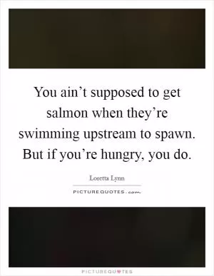 You ain’t supposed to get salmon when they’re swimming upstream to spawn. But if you’re hungry, you do Picture Quote #1
