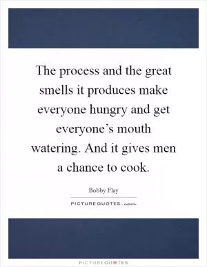 The process and the great smells it produces make everyone hungry and get everyone’s mouth watering. And it gives men a chance to cook Picture Quote #1