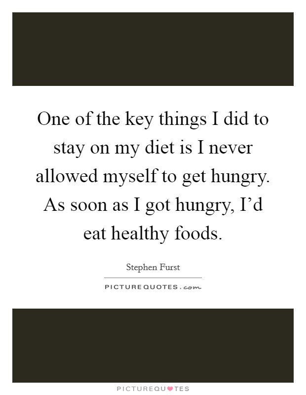 One of the key things I did to stay on my diet is I never allowed myself to get hungry. As soon as I got hungry, I'd eat healthy foods. Picture Quote #1
