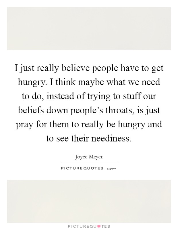 I just really believe people have to get hungry. I think maybe what we need to do, instead of trying to stuff our beliefs down people's throats, is just pray for them to really be hungry and to see their neediness. Picture Quote #1