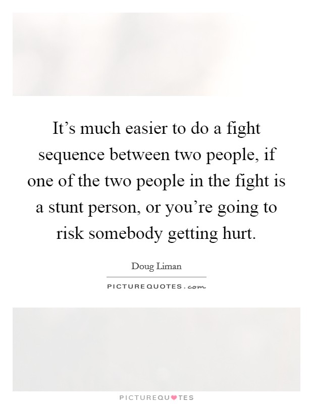 It's much easier to do a fight sequence between two people, if one of the two people in the fight is a stunt person, or you're going to risk somebody getting hurt. Picture Quote #1