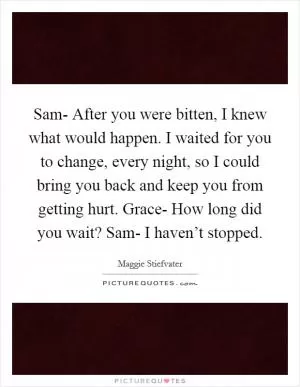 Sam-  After you were bitten, I knew what would happen. I waited for you to change, every night, so I could bring you back and keep you from getting hurt. Grace-  How long did you wait? Sam-  I haven’t stopped Picture Quote #1