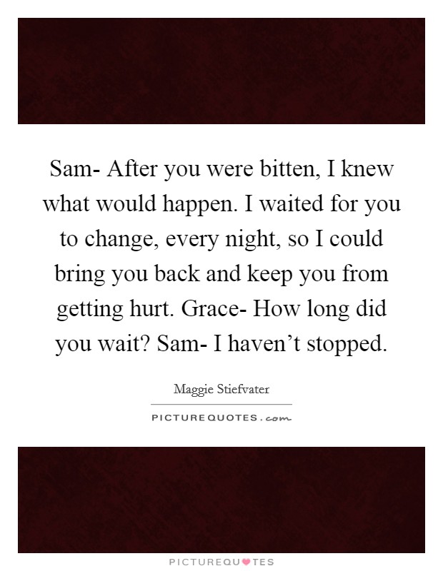 Sam-  After you were bitten, I knew what would happen. I waited for you to change, every night, so I could bring you back and keep you from getting hurt. Grace-  How long did you wait? Sam-  I haven't stopped. Picture Quote #1