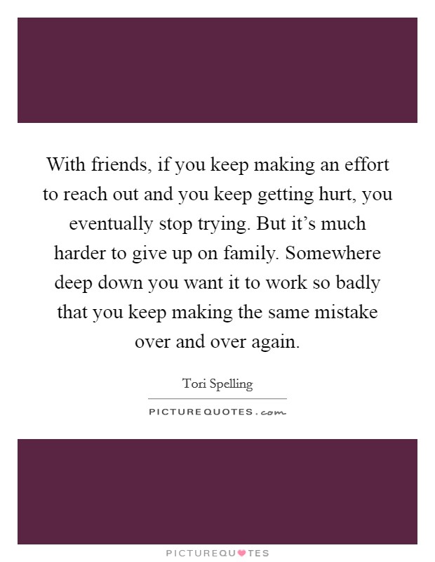 With friends, if you keep making an effort to reach out and you keep getting hurt, you eventually stop trying. But it's much harder to give up on family. Somewhere deep down you want it to work so badly that you keep making the same mistake over and over again. Picture Quote #1