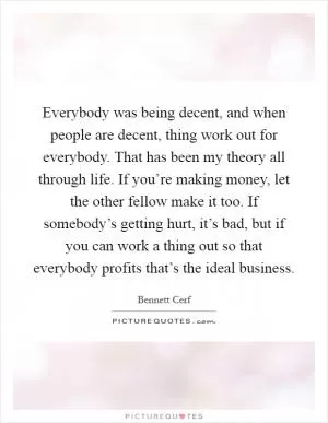 Everybody was being decent, and when people are decent, thing work out for everybody. That has been my theory all through life. If you’re making money, let the other fellow make it too. If somebody’s getting hurt, it’s bad, but if you can work a thing out so that everybody profits that’s the ideal business Picture Quote #1