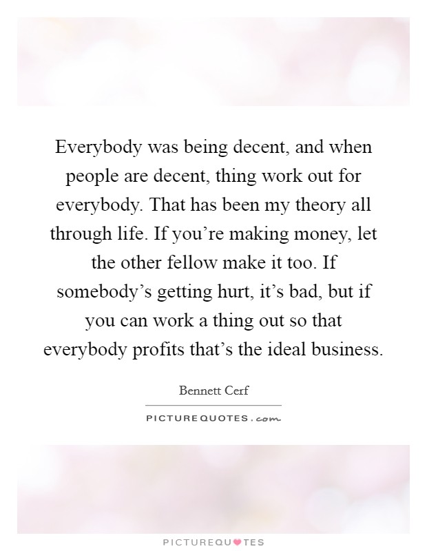 Everybody was being decent, and when people are decent, thing work out for everybody. That has been my theory all through life. If you're making money, let the other fellow make it too. If somebody's getting hurt, it's bad, but if you can work a thing out so that everybody profits that's the ideal business. Picture Quote #1