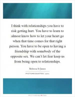 I think with relationships you have to risk getting hurt. You have to learn to almost know how to let your heart go when that time comes for that right person. You have to be open to having a friendship with somebody of the opposite sex. We can’t let fear keep us from being open to relationships Picture Quote #1