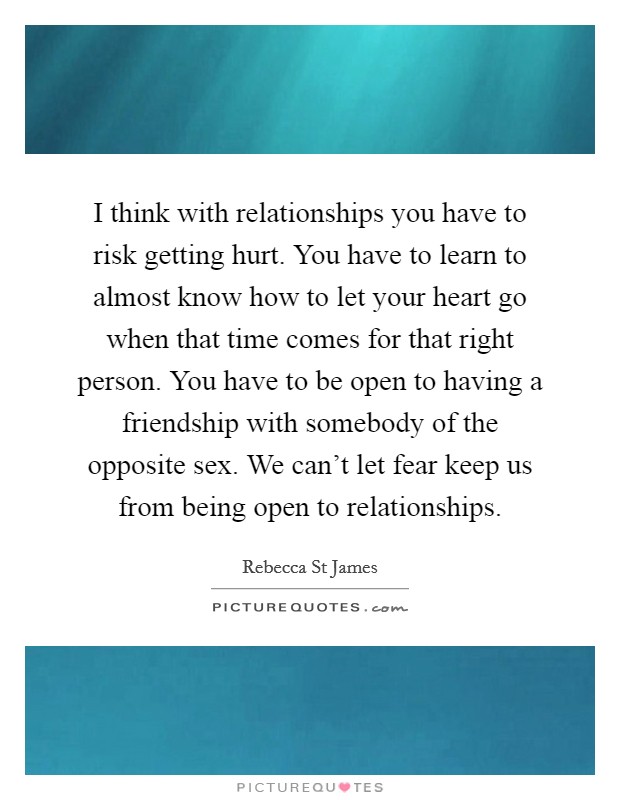 I think with relationships you have to risk getting hurt. You have to learn to almost know how to let your heart go when that time comes for that right person. You have to be open to having a friendship with somebody of the opposite sex. We can't let fear keep us from being open to relationships. Picture Quote #1