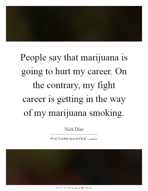 People say that marijuana is going to hurt my career. On the contrary, my fight career is getting in the way of my marijuana smoking. Picture Quote #1
