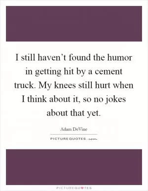 I still haven’t found the humor in getting hit by a cement truck. My knees still hurt when I think about it, so no jokes about that yet Picture Quote #1