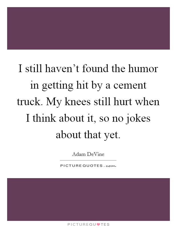I still haven't found the humor in getting hit by a cement truck. My knees still hurt when I think about it, so no jokes about that yet. Picture Quote #1