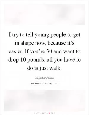 I try to tell young people to get in shape now, because it’s easier. If you’re 30 and want to drop 10 pounds, all you have to do is just walk Picture Quote #1