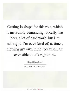 Getting in shape for this role, which is incredibly demanding, vocally, has been a lot of hard work, but I’m nailing it. I’m even kind of, at times, blowing my own mind, because I am even able to talk right now Picture Quote #1