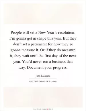 People will set a New Year’s resolution: I’m gonna get in shape this year. But they don’t set a parameter for how they’re gonna measure it. Or if they do measure it, they wait until the first day of the next year. You’d never run a business that way. Document your progress Picture Quote #1