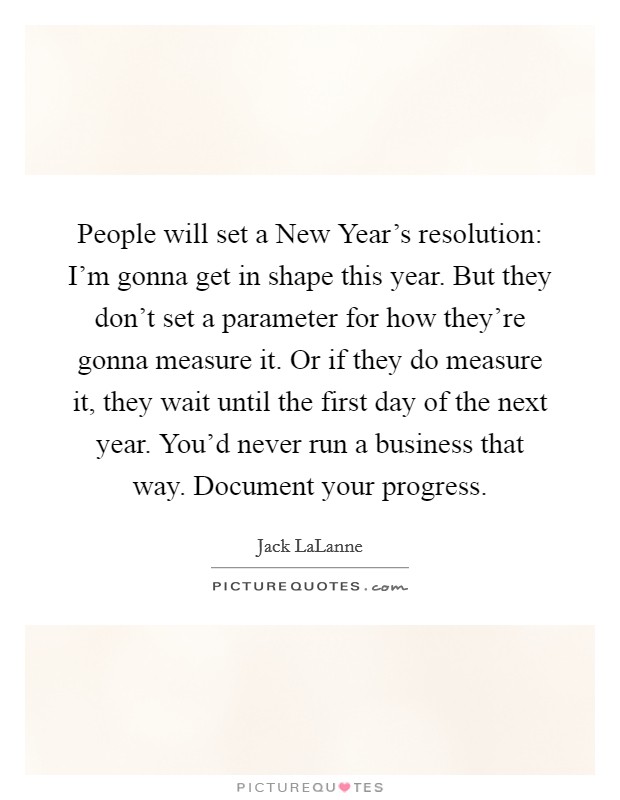 People will set a New Year's resolution: I'm gonna get in shape this year. But they don't set a parameter for how they're gonna measure it. Or if they do measure it, they wait until the first day of the next year. You'd never run a business that way. Document your progress. Picture Quote #1