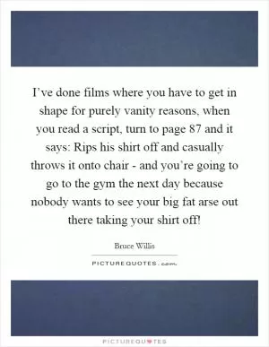I’ve done films where you have to get in shape for purely vanity reasons, when you read a script, turn to page 87 and it says: Rips his shirt off and casually throws it onto chair - and you’re going to go to the gym the next day because nobody wants to see your big fat arse out there taking your shirt off! Picture Quote #1