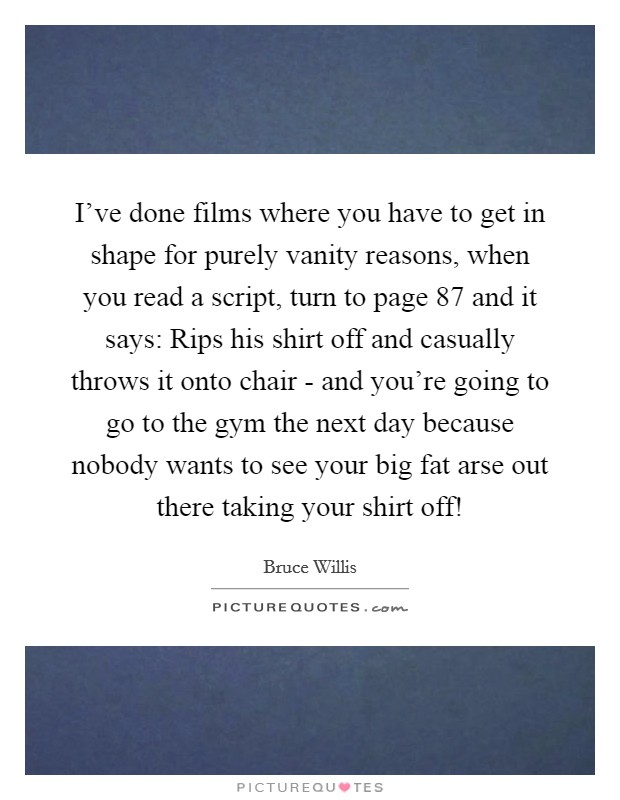 I've done films where you have to get in shape for purely vanity reasons, when you read a script, turn to page 87 and it says: Rips his shirt off and casually throws it onto chair - and you're going to go to the gym the next day because nobody wants to see your big fat arse out there taking your shirt off! Picture Quote #1
