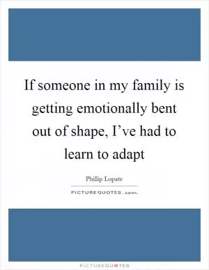 If someone in my family is getting emotionally bent out of shape, I’ve had to learn to adapt Picture Quote #1