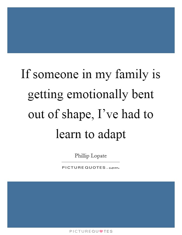 If someone in my family is getting emotionally bent out of shape, I've had to learn to adapt Picture Quote #1