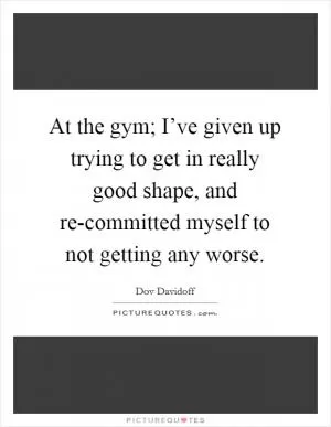 At the gym; I’ve given up trying to get in really good shape, and re-committed myself to not getting any worse Picture Quote #1