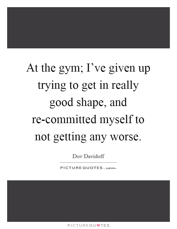 At the gym; I've given up trying to get in really good shape, and re-committed myself to not getting any worse. Picture Quote #1