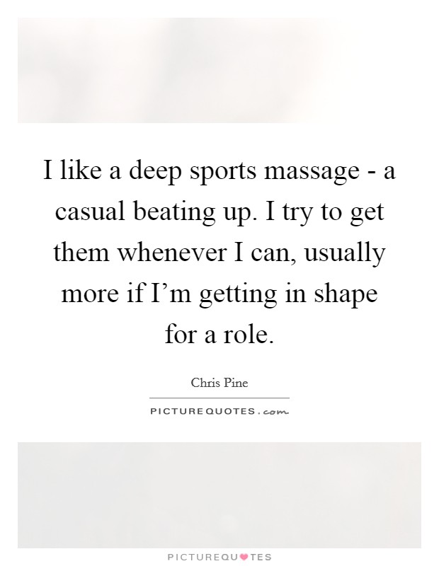 I like a deep sports massage - a casual beating up. I try to get them whenever I can, usually more if I'm getting in shape for a role. Picture Quote #1