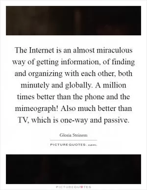 The Internet is an almost miraculous way of getting information, of finding and organizing with each other, both minutely and globally. A million times better than the phone and the mimeograph! Also much better than TV, which is one-way and passive Picture Quote #1