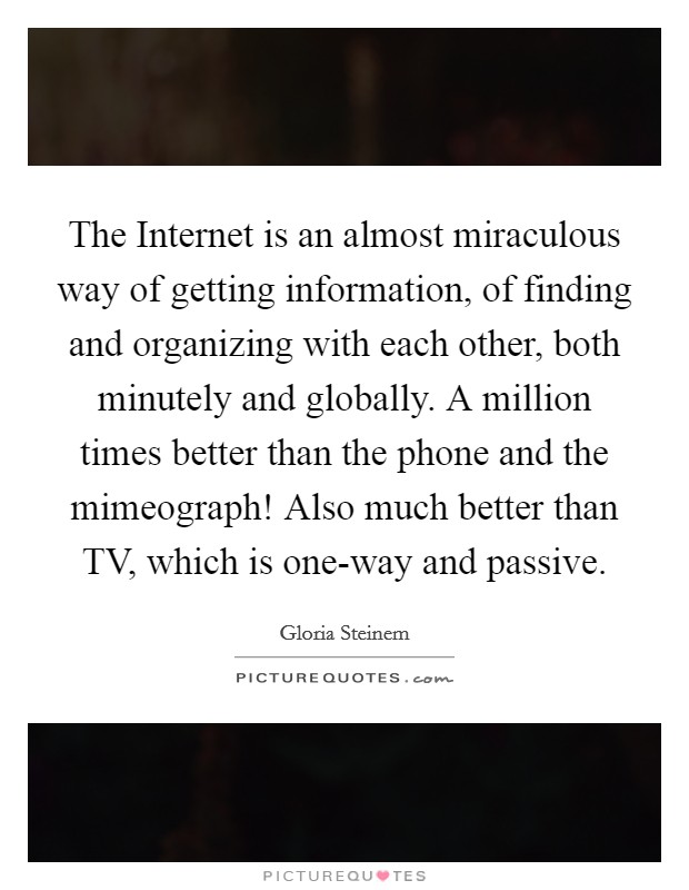 The Internet is an almost miraculous way of getting information, of finding and organizing with each other, both minutely and globally. A million times better than the phone and the mimeograph! Also much better than TV, which is one-way and passive. Picture Quote #1