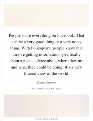 People share everything on Facebook. That can be a very good thing or a very noisy thing. With Foursquare, people know that they’re getting information specifically about a place, advice about where they are and what they could be doing. It’s a very filtered view of the world Picture Quote #1