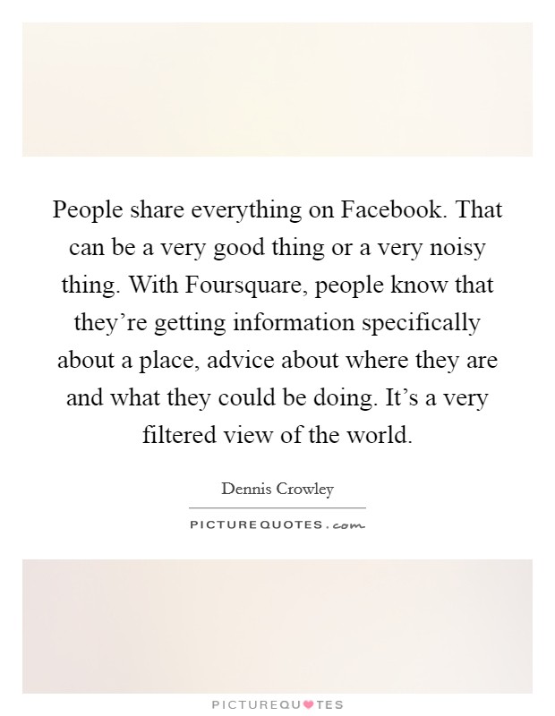 People share everything on Facebook. That can be a very good thing or a very noisy thing. With Foursquare, people know that they're getting information specifically about a place, advice about where they are and what they could be doing. It's a very filtered view of the world. Picture Quote #1