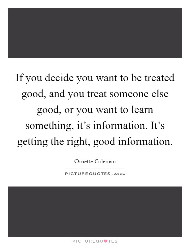 If you decide you want to be treated good, and you treat someone else good, or you want to learn something, it's information. It's getting the right, good information. Picture Quote #1