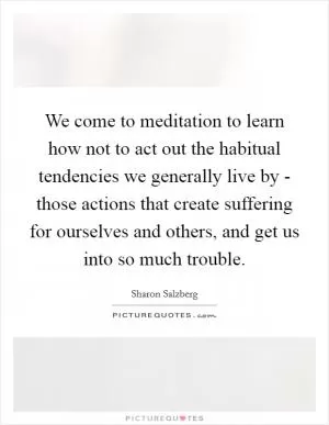 We come to meditation to learn how not to act out the habitual tendencies we generally live by - those actions that create suffering for ourselves and others, and get us into so much trouble Picture Quote #1