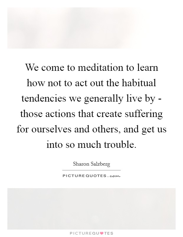 We come to meditation to learn how not to act out the habitual tendencies we generally live by - those actions that create suffering for ourselves and others, and get us into so much trouble. Picture Quote #1