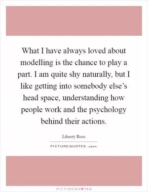 What I have always loved about modelling is the chance to play a part. I am quite shy naturally, but I like getting into somebody else’s head space, understanding how people work and the psychology behind their actions Picture Quote #1