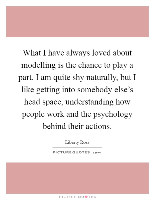 What I have always loved about modelling is the chance to play a part. I am quite shy naturally, but I like getting into somebody else's head space, understanding how people work and the psychology behind their actions. Picture Quote #1