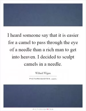I heard someone say that it is easier for a camel to pass through the eye of a needle than a rich man to get into heaven. I decided to sculpt camels in a needle Picture Quote #1