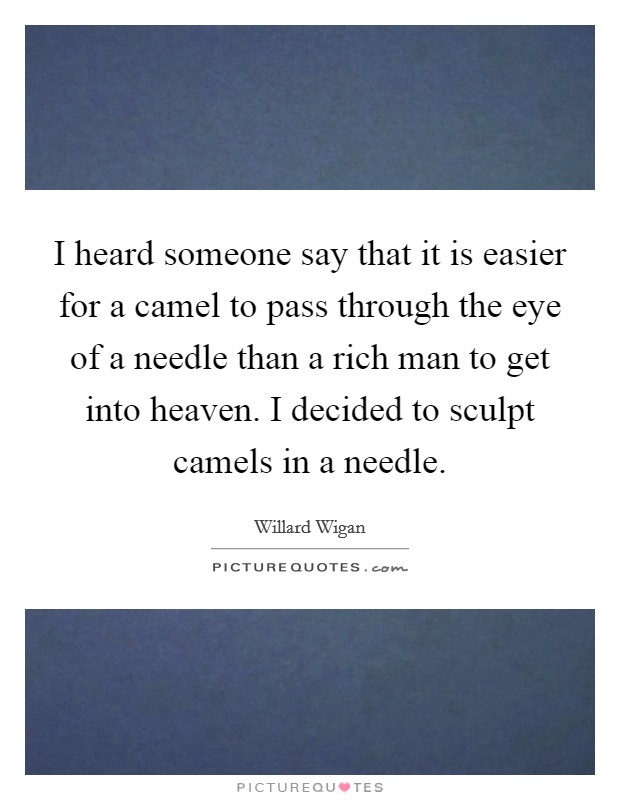 I heard someone say that it is easier for a camel to pass through the eye of a needle than a rich man to get into heaven. I decided to sculpt camels in a needle. Picture Quote #1