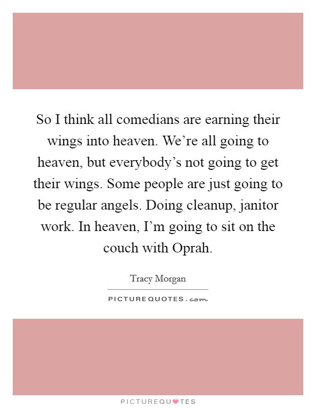 So I think all comedians are earning their wings into heaven. We're all going to heaven, but everybody's not going to get their wings. Some people are just going to be regular angels. Doing cleanup, janitor work. In heaven, I'm going to sit on the couch with Oprah. Picture Quote #1