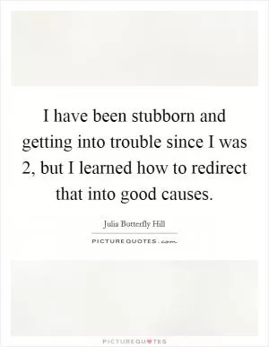I have been stubborn and getting into trouble since I was 2, but I learned how to redirect that into good causes Picture Quote #1