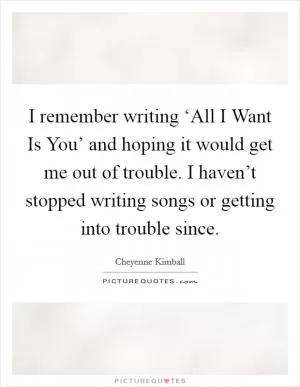 I remember writing ‘All I Want Is You’ and hoping it would get me out of trouble. I haven’t stopped writing songs or getting into trouble since Picture Quote #1