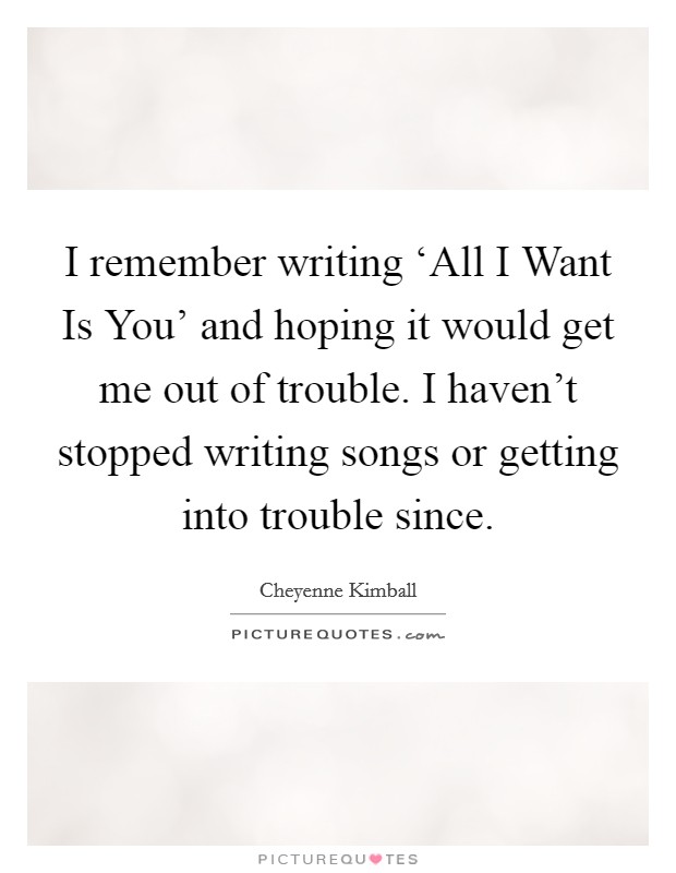 I remember writing ‘All I Want Is You' and hoping it would get me out of trouble. I haven't stopped writing songs or getting into trouble since. Picture Quote #1