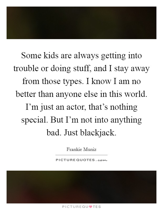 Some kids are always getting into trouble or doing stuff, and I stay away from those types. I know I am no better than anyone else in this world. I'm just an actor, that's nothing special. But I'm not into anything bad. Just blackjack. Picture Quote #1