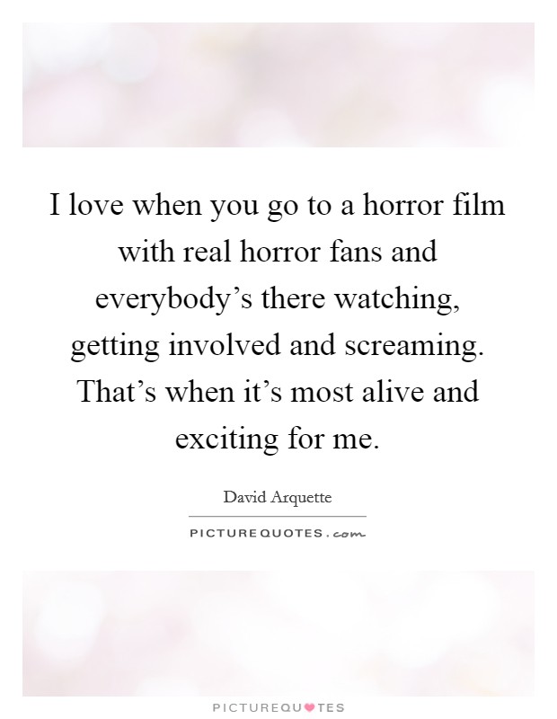 I love when you go to a horror film with real horror fans and everybody's there watching, getting involved and screaming. That's when it's most alive and exciting for me. Picture Quote #1